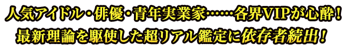 人気アイドル・俳優・青年実業家……各界VIPが心酔!最新理論を駆使した超リアル鑑定に依存者続出! 人気アイドル・俳優・青年実業家……各界VIPが心酔!最新理論を駆使した超リアル鑑定に依存者続出!