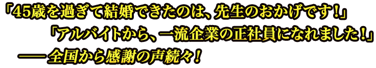 「45歳を過ぎて結婚結婚出来たのは、先生のおかげです!」「アルバイトから、一流企業の正社員正社員になれました!」 ーー全国から感謝の声続々! 「45歳を過ぎて結婚結婚出来たのは、先生のおかげです!」「アルバイトから、一流企業の正社員正社員になれました!」 ーー全国から感謝の声続々!